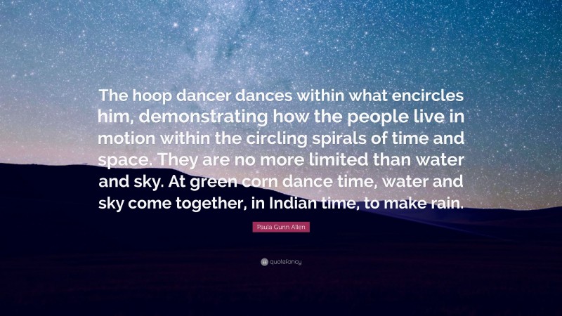 Paula Gunn Allen Quote: “The hoop dancer dances within what encircles him, demonstrating how the people live in motion within the circling spirals of time and space. They are no more limited than water and sky. At green corn dance time, water and sky come together, in Indian time, to make rain.”