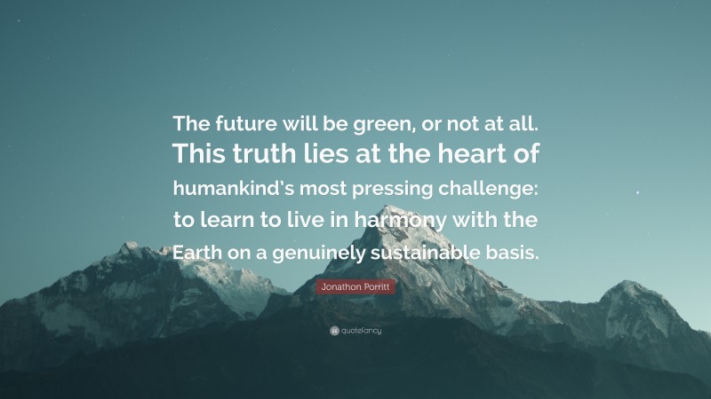 Jonathon Porritt Quote: “The future will be green, or not at all. This truth lies at the heart of humankind’s most pressing challenge: to learn to live in harmony with the Earth on a genuinely sustainable basis.”