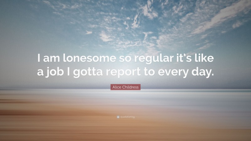 Alice Childress Quote: “I am lonesome so regular it’s like a job I gotta report to every day.”