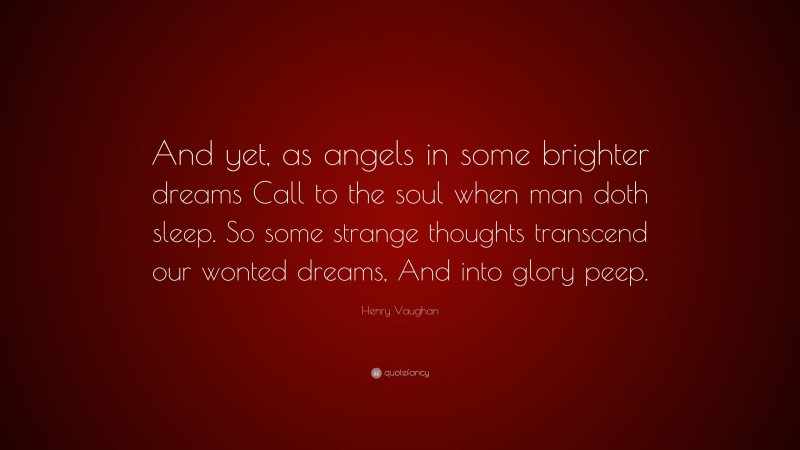 Henry Vaughan Quote: “And yet, as angels in some brighter dreams Call to the soul when man doth sleep. So some strange thoughts transcend our wonted dreams, And into glory peep.”