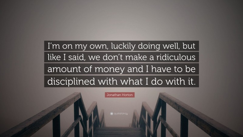 Jonathan Horton Quote: “I’m on my own, luckily doing well, but like I said, we don’t make a ridiculous amount of money and I have to be disciplined with what I do with it.”