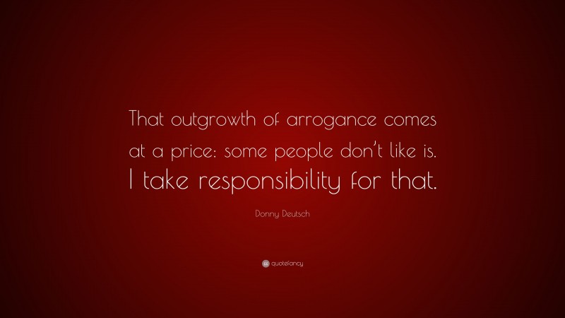 Donny Deutsch Quote: “That outgrowth of arrogance comes at a price: some people don’t like is. I take responsibility for that.”