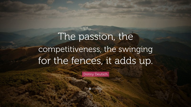 Donny Deutsch Quote: “The passion, the competitiveness, the swinging for the fences, it adds up.”