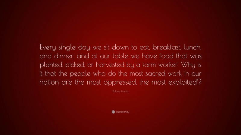 Dolores Huerta Quote: “Every single day we sit down to eat, breakfast, lunch, and dinner, and at our table we have food that was planted, picked, or harvested by a farm worker. Why is it that the people who do the most sacred work in our nation are the most oppressed, the most exploited?”