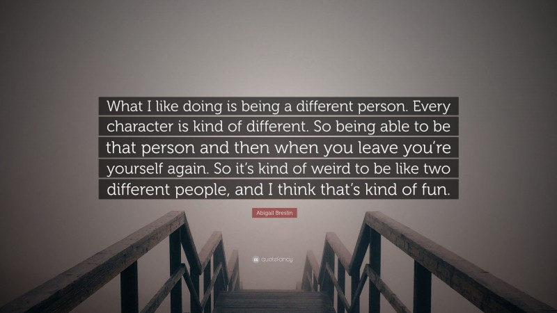 Abigail Breslin Quote: “What I like doing is being a different person. Every character is kind of different. So being able to be that person and then when you leave you’re yourself again. So it’s kind of weird to be like two different people, and I think that’s kind of fun.”