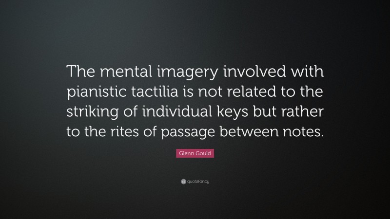 Glenn Gould Quote: “The mental imagery involved with pianistic tactilia is not related to the striking of individual keys but rather to the rites of passage between notes.”