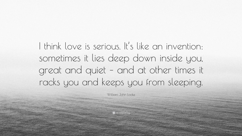 William John Locke Quote: “I think love is serious. It’s like an invention: sometimes it lies deep down inside you, great and quiet – and at other times it racks you and keeps you from sleeping.”