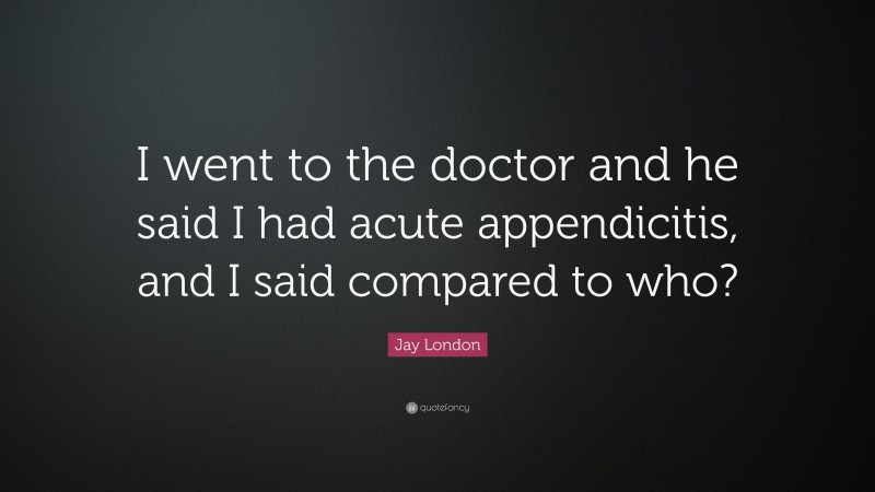 Jay London Quote: “I went to the doctor and he said I had acute appendicitis, and I said compared to who?”