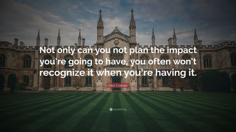 Dick Costolo Quote: “Not only can you not plan the impact you’re going to have, you often won’t recognize it when you’re having it.”