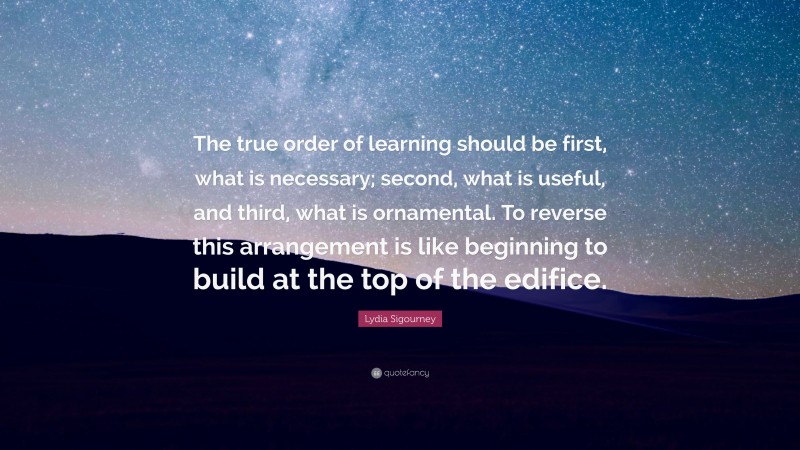 Lydia Sigourney Quote: “The true order of learning should be first, what is necessary; second, what is useful, and third, what is ornamental. To reverse this arrangement is like beginning to build at the top of the edifice.”