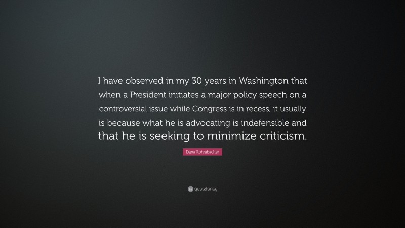 Dana Rohrabacher Quote: “I have observed in my 30 years in Washington that when a President initiates a major policy speech on a controversial issue while Congress is in recess, it usually is because what he is advocating is indefensible and that he is seeking to minimize criticism.”