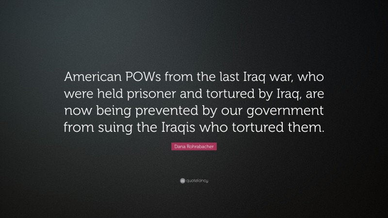 Dana Rohrabacher Quote: “American POWs from the last Iraq war, who were held prisoner and tortured by Iraq, are now being prevented by our government from suing the Iraqis who tortured them.”