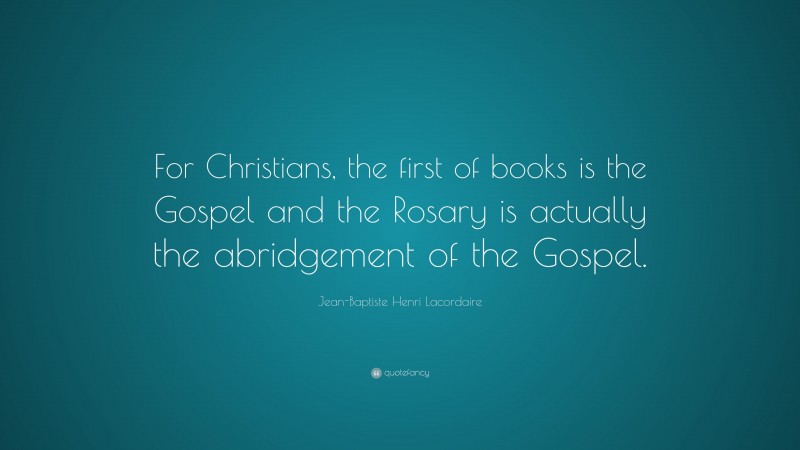 Jean-Baptiste Henri Lacordaire Quote: “For Christians, the first of books is the Gospel and the Rosary is actually the abridgement of the Gospel.”