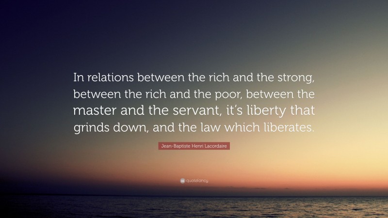 Jean-Baptiste Henri Lacordaire Quote: “In relations between the rich and the strong, between the rich and the poor, between the master and the servant, it’s liberty that grinds down, and the law which liberates.”