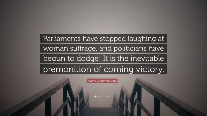 Carrie Chapman Catt Quote: “Parliaments have stopped laughing at woman suffrage, and politicians have begun to dodge! It is the inevitable premonition of coming victory.”