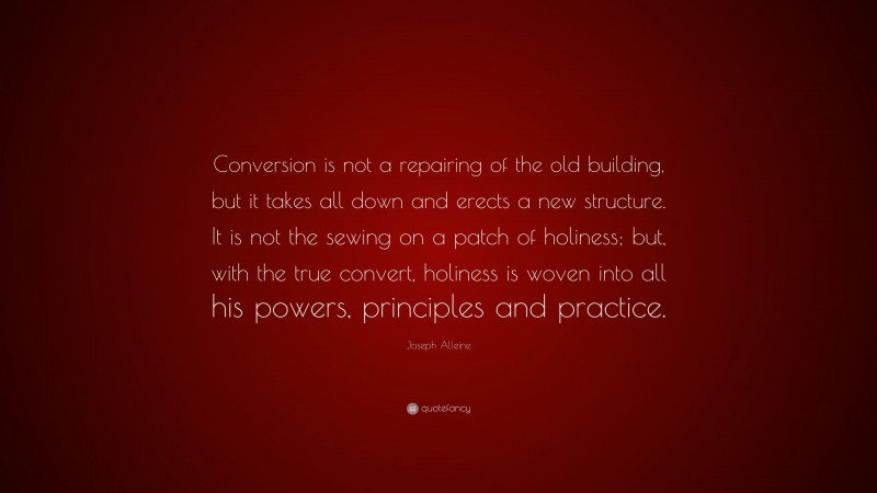 Joseph Alleine Quote: “Conversion is not a repairing of the old building, but it takes all down and erects a new structure. It is not the sewing on a patch of holiness; but, with the true convert, holiness is woven into all his powers, principles and practice.”