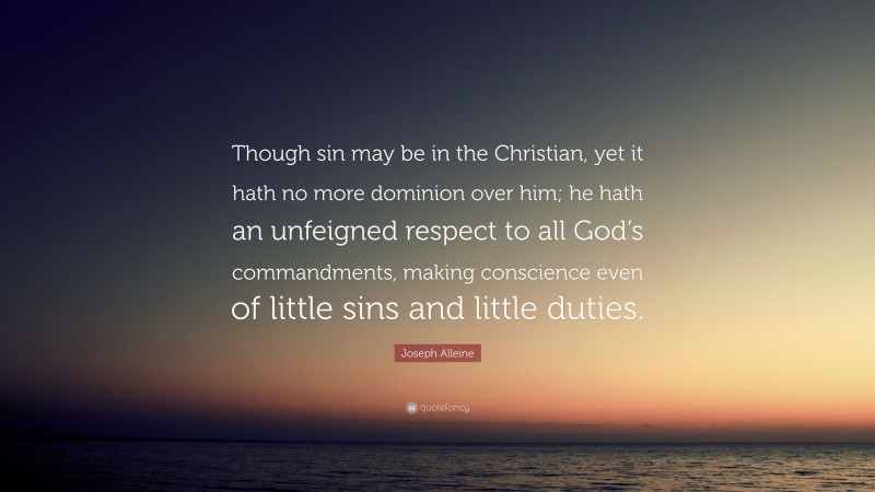 Joseph Alleine Quote: “Though sin may be in the Christian, yet it hath no more dominion over him; he hath an unfeigned respect to all God’s commandments, making conscience even of little sins and little duties.”