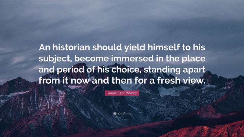 Samuel Eliot Morison Quote: “An historian should yield himself to his subject, become immersed in the place and period of his choice, standing apart from it now and then for a fresh view.”