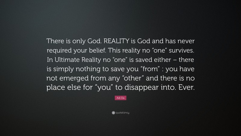 Adi Da Quote: “There is only God. REALITY is God and has never required your belief. This reality no “one” survives. In Ultimate Reality no “one” is saved either – there is simply nothing to save you “from” : you have not emerged from any “other” and there is no place else for “you” to disappear into. Ever.”