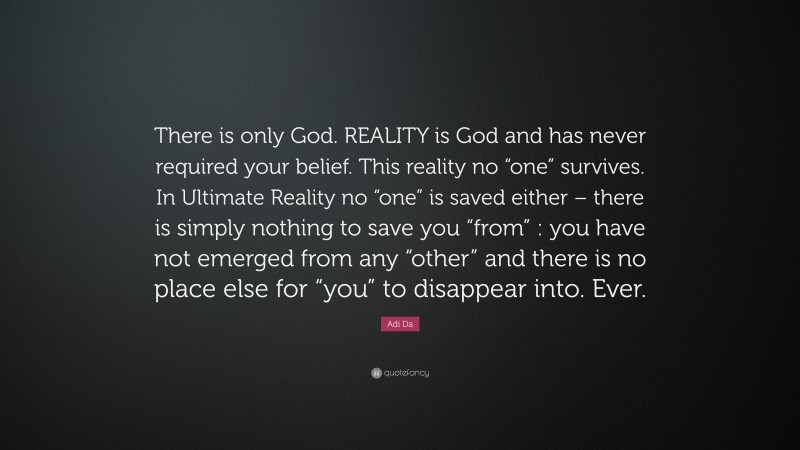Adi Da Quote: “There is only God. REALITY is God and has never required your belief. This reality no “one” survives. In Ultimate Reality no “one” is saved either – there is simply nothing to save you “from” : you have not emerged from any “other” and there is no place else for “you” to disappear into. Ever.”