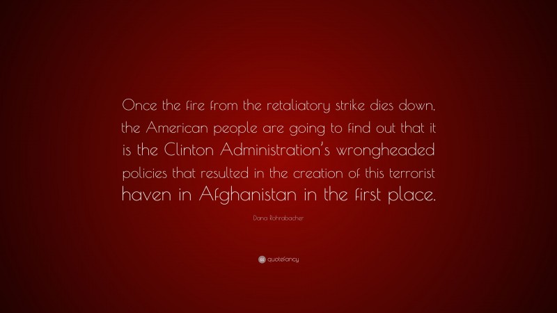 Dana Rohrabacher Quote: “Once the fire from the retaliatory strike dies down, the American people are going to find out that it is the Clinton Administration’s wrongheaded policies that resulted in the creation of this terrorist haven in Afghanistan in the first place.”