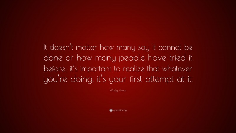 Wally Amos Quote: “It doesn’t matter how many say it cannot be done or how many people have tried it before; it’s important to realize that whatever you’re doing, it’s your first attempt at it.”