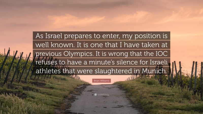 Brian Williams Quote: “As Israel prepares to enter, my position is well known. It is one that I have taken at previous Olympics. It is wrong that the IOC refuses to have a minute’s silence for Israeli athletes that were slaughtered in Munich.”