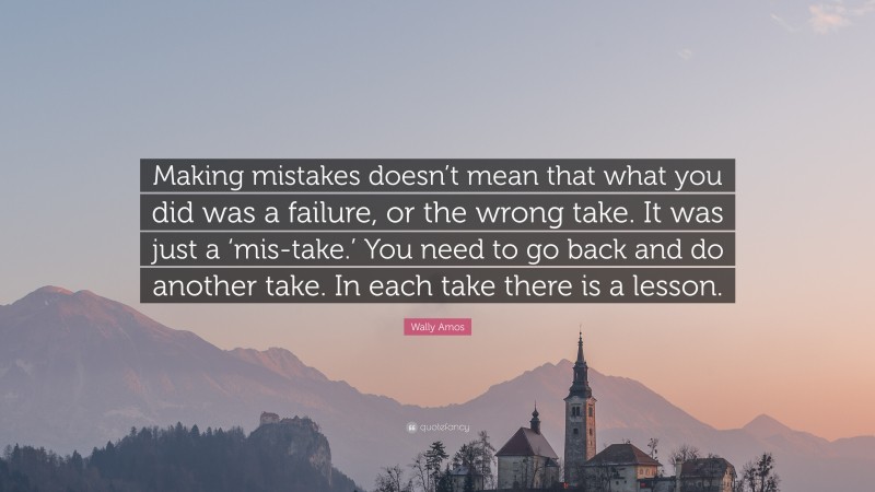 Wally Amos Quote: “Making mistakes doesn’t mean that what you did was a failure, or the wrong take. It was just a ‘mis-take.’ You need to go back and do another take. In each take there is a lesson.”