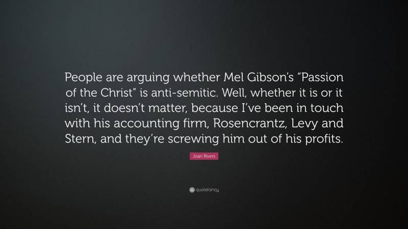 Joan Rivers Quote: “People are arguing whether Mel Gibson’s “Passion of the Christ” is anti-semitic. Well, whether it is or it isn’t, it doesn’t matter, because I’ve been in touch with his accounting firm, Rosencrantz, Levy and Stern, and they’re screwing him out of his profits.”