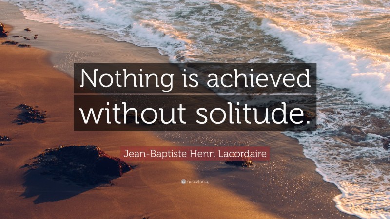 Jean-Baptiste Henri Lacordaire Quote: “Nothing is achieved without solitude.”