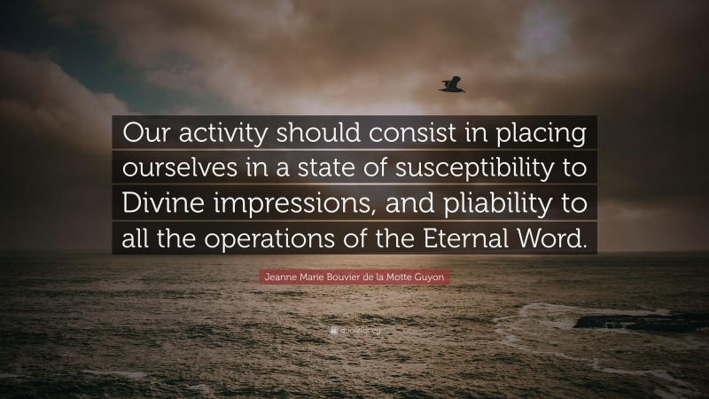 Jeanne Marie Bouvier de la Motte Guyon Quote: “Our activity should consist in placing ourselves in a state of susceptibility to Divine impressions, and pliability to all the operations of the Eternal Word.”