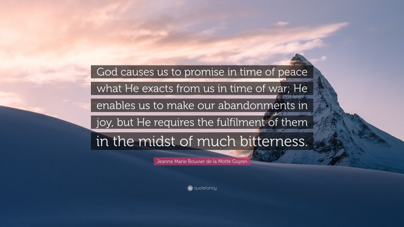 Jeanne Marie Bouvier de la Motte Guyon Quote: “God causes us to promise in time of peace what He exacts from us in time of war; He enables us to make our abandonments in joy, but He requires the fulfilment of them in the midst of much bitterness.”
