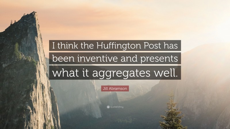 Jill Abramson Quote: “I think the Huffington Post has been inventive and presents what it aggregates well.”