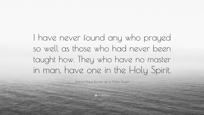 Jeanne Marie Bouvier de la Motte Guyon Quote: “I have never found any who prayed so well as those who had never been taught how. They who have no master in man, have one in the Holy Spirit.”
