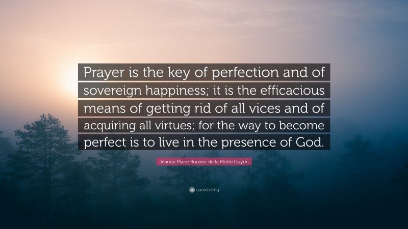 Jeanne Marie Bouvier de la Motte Guyon Quote: “Prayer is the key of perfection and of sovereign happiness; it is the efficacious means of getting rid of all vices and of acquiring all virtues; for the way to become perfect is to live in the presence of God.”
