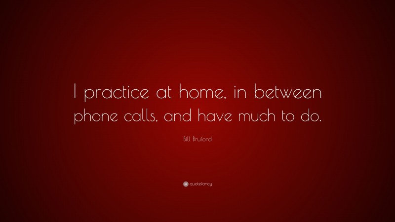 Bill Bruford Quote: “I practice at home, in between phone calls, and have much to do.”