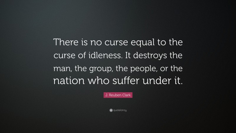 J. Reuben Clark Quote: “There is no curse equal to the curse of idleness. It destroys the man, the group, the people, or the nation who suffer under it.”