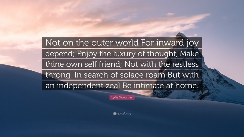 Lydia Sigourney Quote: “Not on the outer world For inward joy depend; Enjoy the luxury of thought, Make thine own self friend; Not with the restless throng, In search of solace roam But with an independent zeal Be intimate at home.”