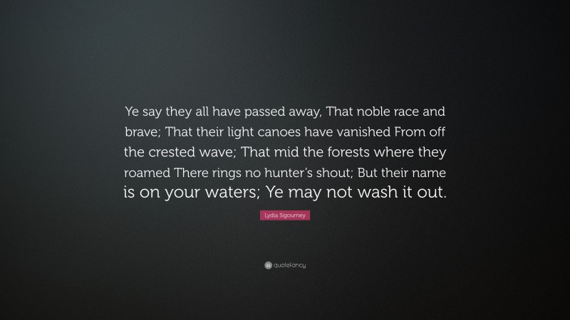 Lydia Sigourney Quote: “Ye say they all have passed away, That noble race and brave; That their light canoes have vanished From off the crested wave; That mid the forests where they roamed There rings no hunter’s shout; But their name is on your waters; Ye may not wash it out.”