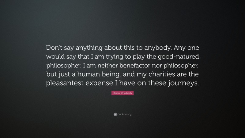 Baron d'Holbach Quote: “Don’t say anything about this to anybody. Any one would say that I am trying to play the good-natured philosopher. I am neither benefactor nor philosopher, but just a human being, and my charities are the pleasantest expense I have on these journeys.”