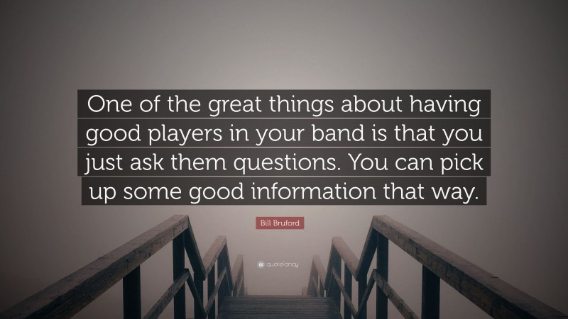 Bill Bruford Quote: “One of the great things about having good players in your band is that you just ask them questions. You can pick up some good information that way.”
