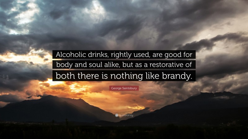 George Saintsbury Quote: “Alcoholic drinks, rightly used, are good for body and soul alike, but as a restorative of both there is nothing like brandy.”
