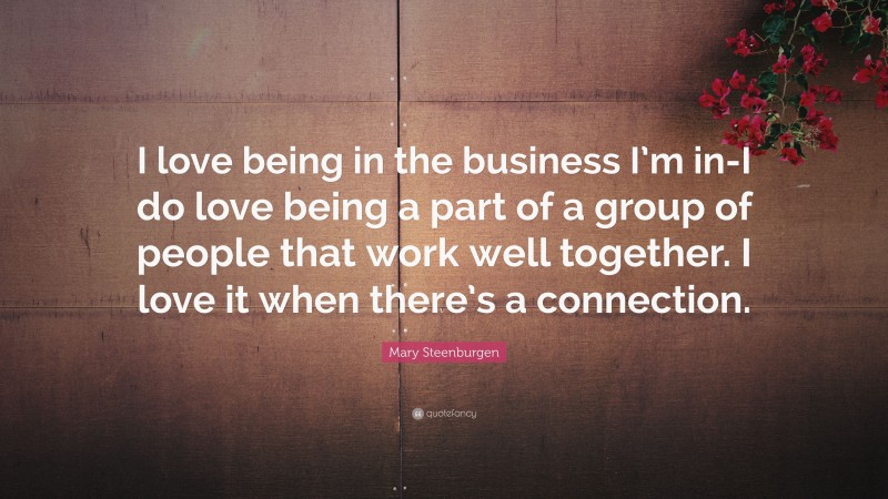 Mary Steenburgen Quote: “I love being in the business I’m in-I do love being a part of a group of people that work well together. I love it when there’s a connection.”