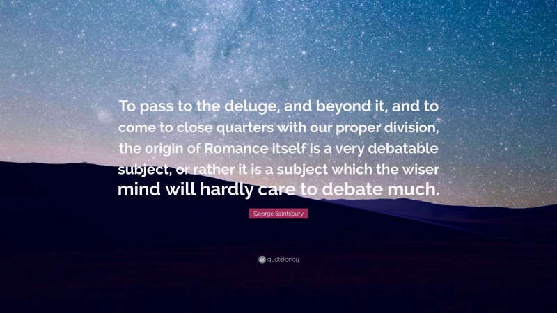 George Saintsbury Quote: “To pass to the deluge, and beyond it, and to come to close quarters with our proper division, the origin of Romance itself is a very debatable subject, or rather it is a subject which the wiser mind will hardly care to debate much.”