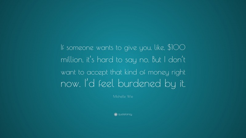 Michelle Wie Quote: “If someone wants to give you, like, $100 million, it’s hard to say no. But I don’t want to accept that kind of money right now. I’d feel burdened by it.”