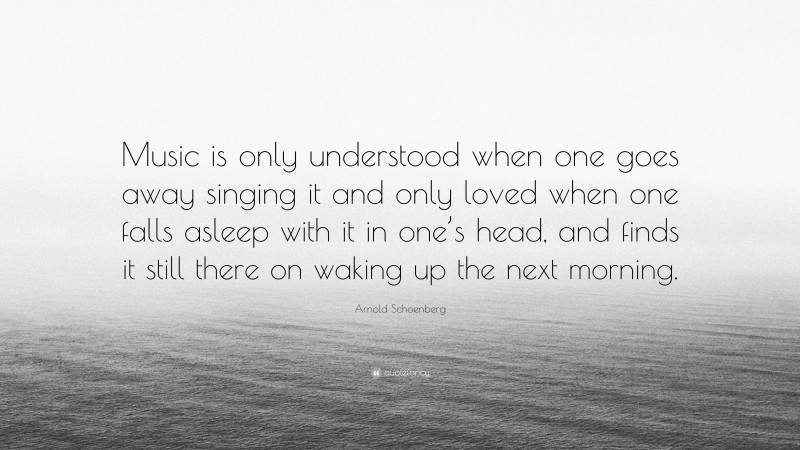 Arnold Schoenberg Quote: “Music is only understood when one goes away singing it and only loved when one falls asleep with it in one’s head, and finds it still there on waking up the next morning.”