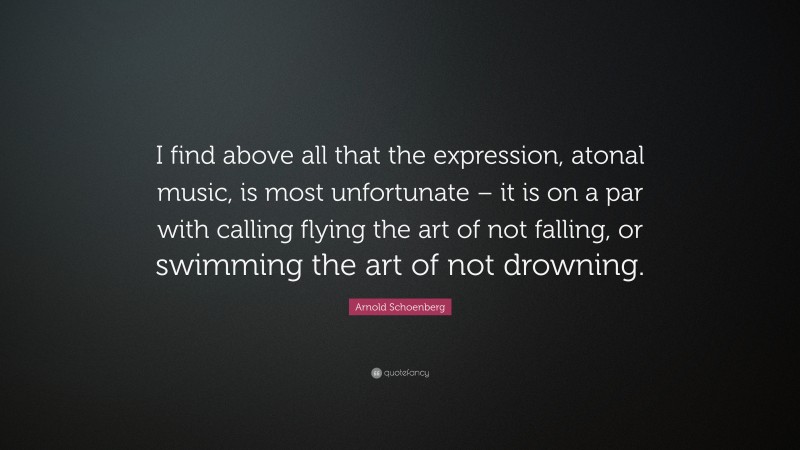 Arnold Schoenberg Quote: “I find above all that the expression, atonal music, is most unfortunate – it is on a par with calling flying the art of not falling, or swimming the art of not drowning.”