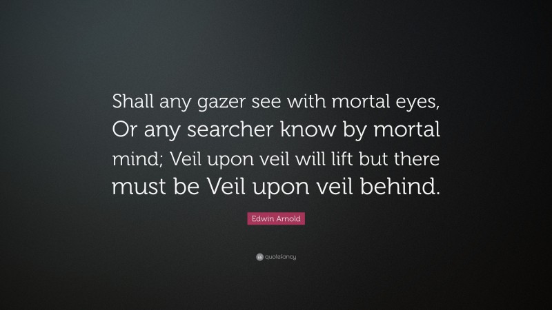 Edwin Arnold Quote: “Shall any gazer see with mortal eyes, Or any searcher know by mortal mind; Veil upon veil will lift but there must be Veil upon veil behind.”