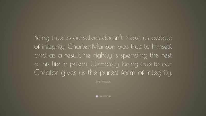 John Wooden Quote: “Being true to ourselves doesn’t make us people of integrity. Charles Manson was true to himself, and as a result, he rightly is spending the rest of his life in prison. Ultimately, being true to our Creator gives us the purest form of integrity.”