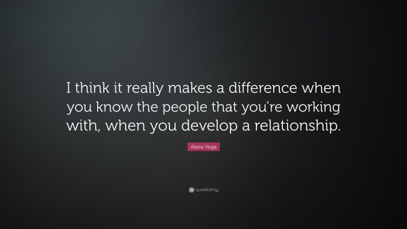 Alexa Vega Quote: “I think it really makes a difference when you know the people that you’re working with, when you develop a relationship.”